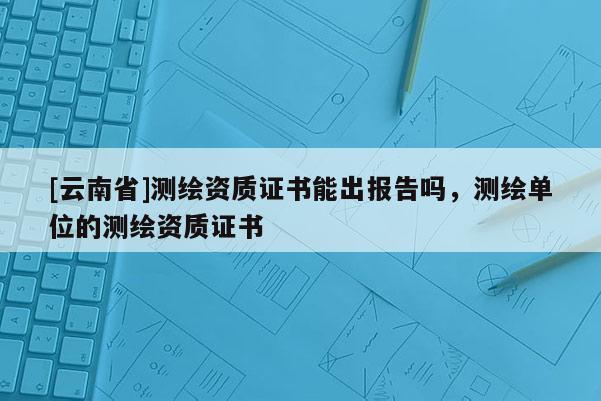 [云南省]測繪資質證書能出報告嗎，測繪單位的測繪資質證書
