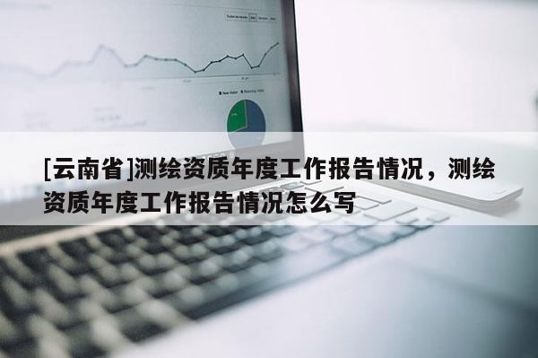 [云南省]測繪資質年度工作報告情況，測繪資質年度工作報告情況怎么寫