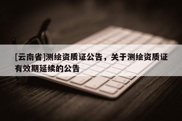 [云南省]測繪資質證公告，關于測繪資質證有效期延續的公告