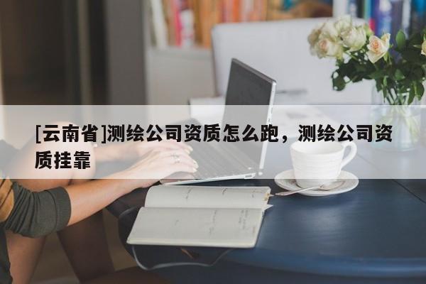 [云南省]測繪公司資質(zhì)怎么跑，測繪公司資質(zhì)掛靠