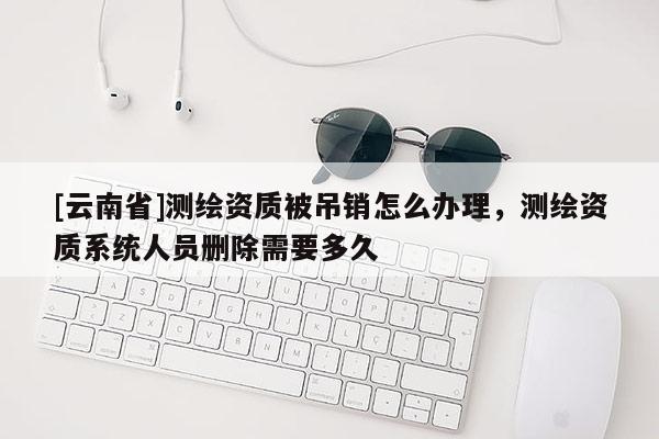 [云南省]測繪資質被吊銷怎么辦理，測繪資質系統人員刪除需要多久