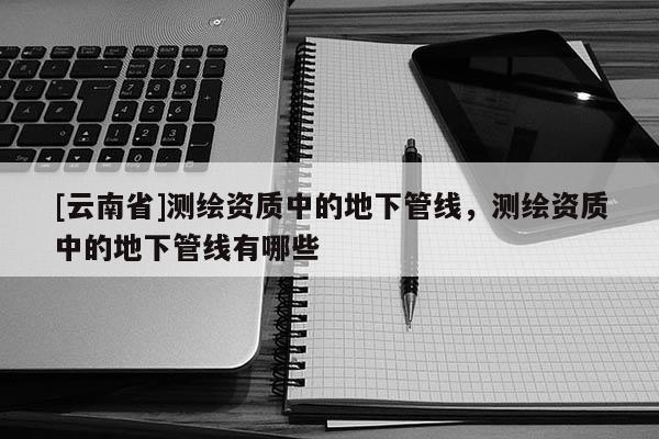 [云南省]測(cè)繪資質(zhì)中的地下管線，測(cè)繪資質(zhì)中的地下管線有哪些
