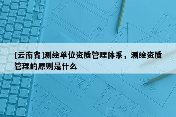 [云南省]測繪單位資質管理體系，測繪資質管理的原則是什么