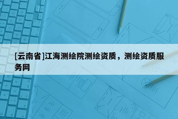 [云南省]江海測繪院測繪資質，測繪資質服務網