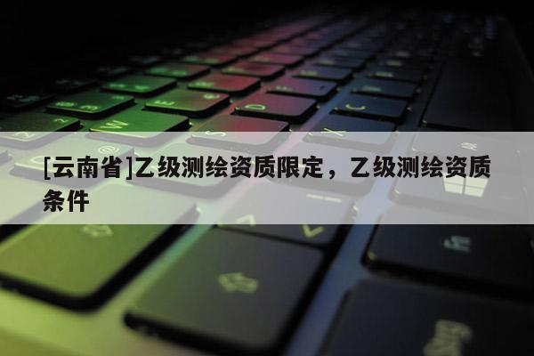 [云南省]乙級(jí)測(cè)繪資質(zhì)限定，乙級(jí)測(cè)繪資質(zhì)條件