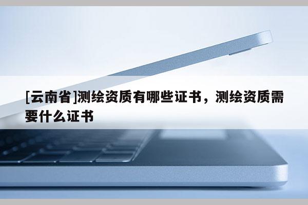 [云南省]測繪資質有哪些證書，測繪資質需要什么證書