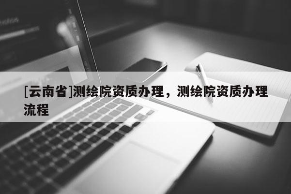 [云南省]測(cè)繪院資質(zhì)辦理，測(cè)繪院資質(zhì)辦理流程