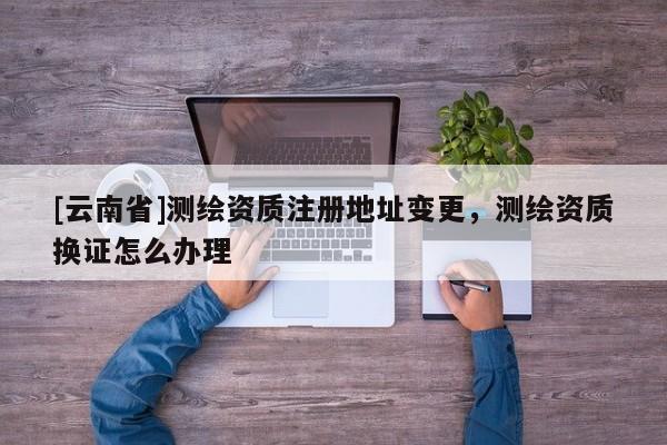 [云南省]測繪資質注冊地址變更，測繪資質換證怎么辦理