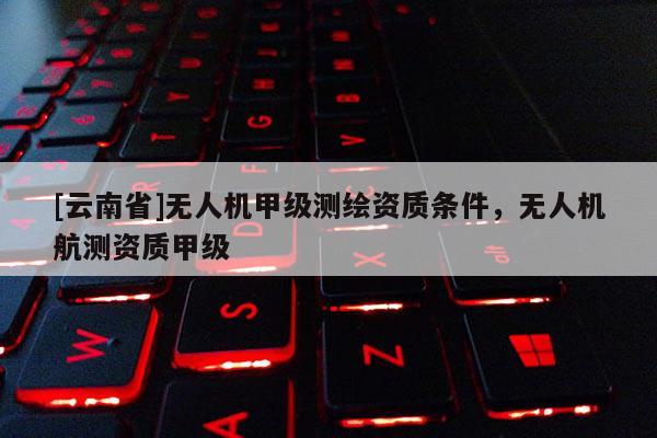 [云南省]無(wú)人機(jī)甲級(jí)測(cè)繪資質(zhì)條件，無(wú)人機(jī)航測(cè)資質(zhì)甲級(jí)