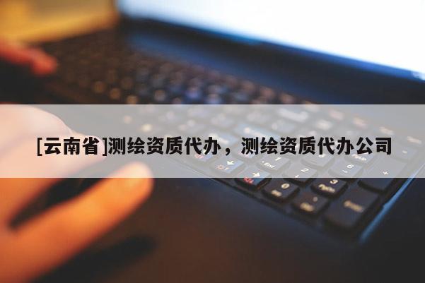 [云南省]測(cè)繪資質(zhì)代辦，測(cè)繪資質(zhì)代辦公司