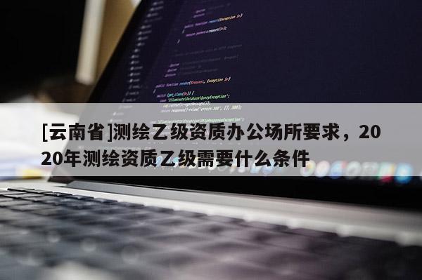 [云南省]測繪乙級資質辦公場所要求，2020年測繪資質乙級需要什么條件
