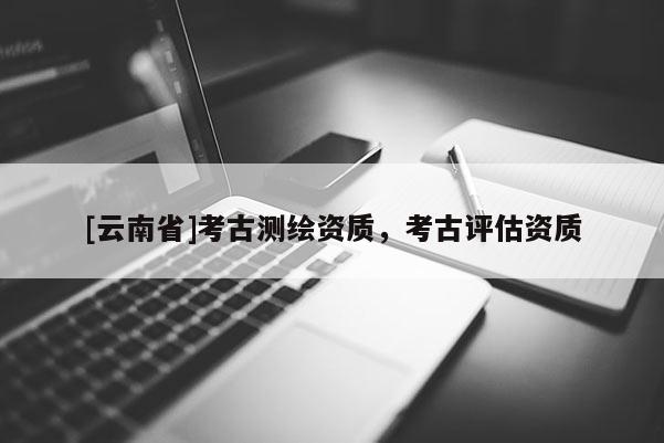 [云南省]考古測繪資質，考古評估資質