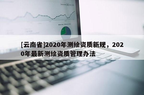 [云南省]2020年測繪資質(zhì)新規(guī)，2020年最新測繪資質(zhì)管理辦法