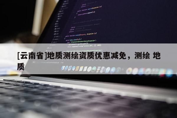 [云南省]地質(zhì)測(cè)繪資質(zhì)優(yōu)惠減免，測(cè)繪 地質(zhì)
