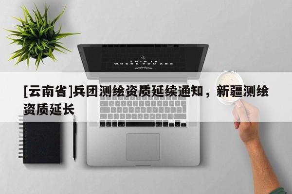 [云南省]兵團(tuán)測(cè)繪資質(zhì)延續(xù)通知，新疆測(cè)繪資質(zhì)延長(zhǎng)