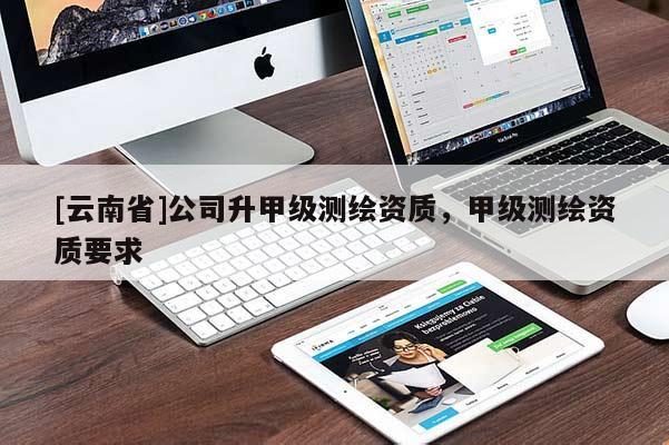 [云南省]公司升甲級測繪資質(zhì)，甲級測繪資質(zhì)要求