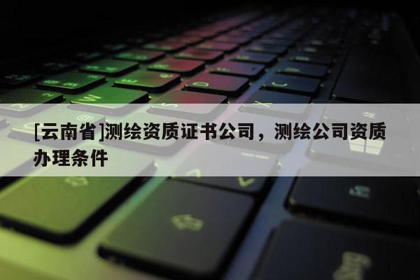 [云南省]測(cè)繪資質(zhì)證書(shū)公司，測(cè)繪公司資質(zhì)辦理?xiàng)l件