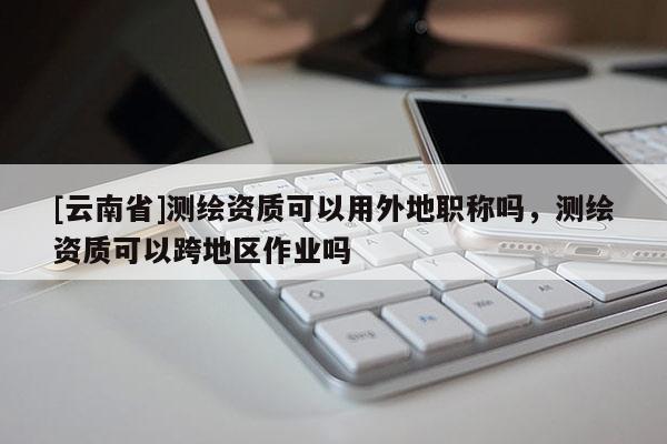 [云南省]測繪資質可以用外地職稱嗎，測繪資質可以跨地區作業嗎