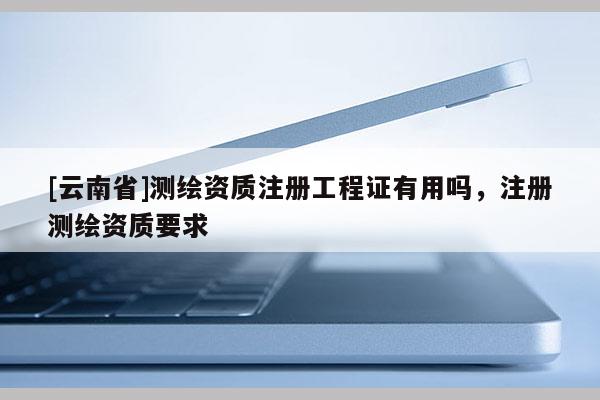 [云南省]測繪資質注冊工程證有用嗎，注冊測繪資質要求