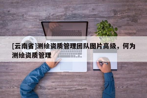 [云南省]測繪資質管理團隊圖片高級，何為測繪資質管理