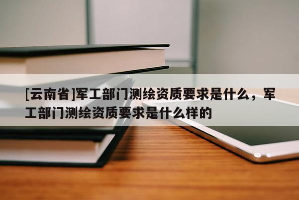 [云南省]軍工部門測繪資質(zhì)要求是什么，軍工部門測繪資質(zhì)要求是什么樣的