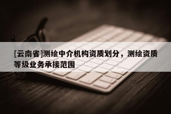 [云南省]測繪中介機構資質劃分，測繪資質等級業務承接范圍