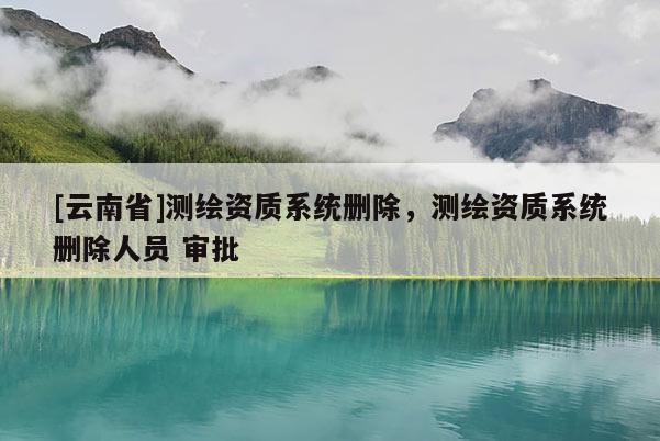 [云南省]測繪資質系統(tǒng)刪除，測繪資質系統(tǒng)刪除人員 審批