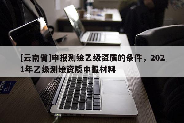 [云南省]申報測繪乙級資質的條件，2021年乙級測繪資質申報材料