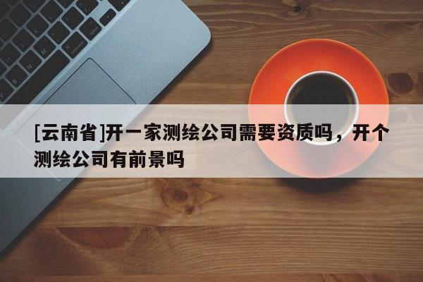[云南省]開一家測繪公司需要資質嗎，開個測繪公司有前景嗎