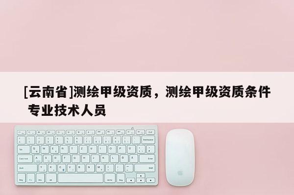 [云南省]測繪甲級資質，測繪甲級資質條件 專業技術人員