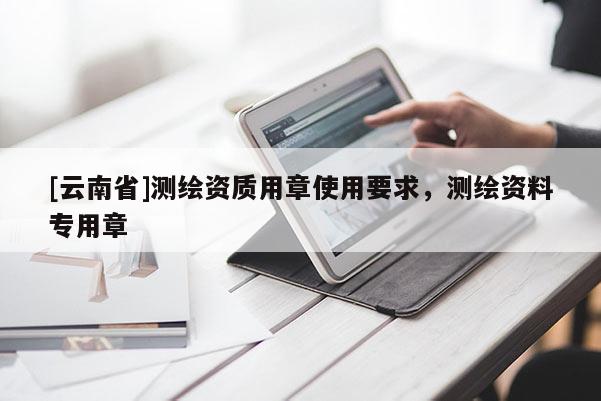[云南省]測(cè)繪資質(zhì)用章使用要求，測(cè)繪資料專(zhuān)用章