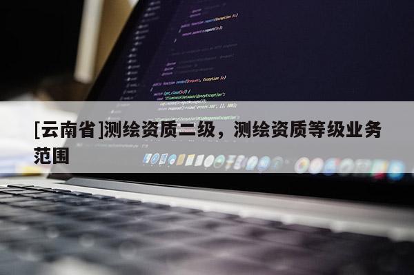 [云南省]測繪資質二級，測繪資質等級業務范圍