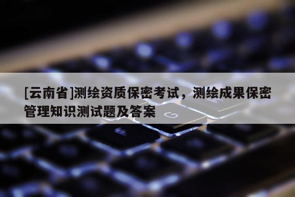 [云南省]測繪資質保密考試，測繪成果保密管理知識測試題及答案