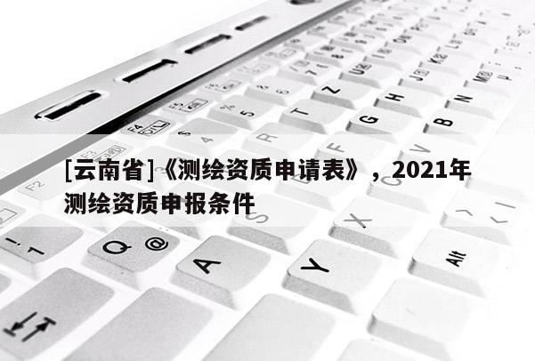 [云南省]《測繪資質申請表》，2021年測繪資質申報條件