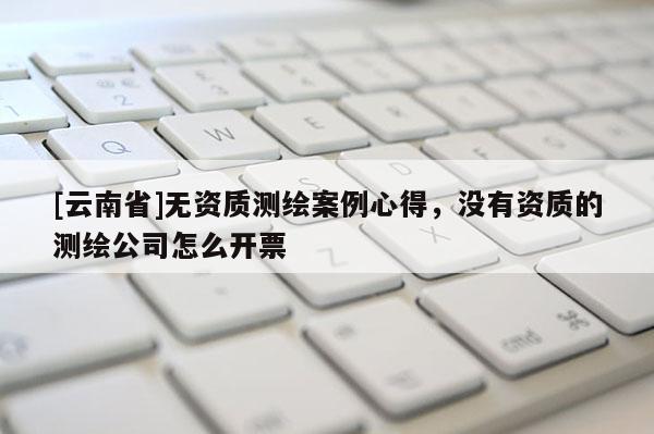 [云南省]無資質測繪案例心得，沒有資質的測繪公司怎么開票