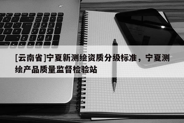 [云南省]寧夏新測(cè)繪資質(zhì)分級(jí)標(biāo)準(zhǔn)，寧夏測(cè)繪產(chǎn)品質(zhì)量監(jiān)督檢驗(yàn)站