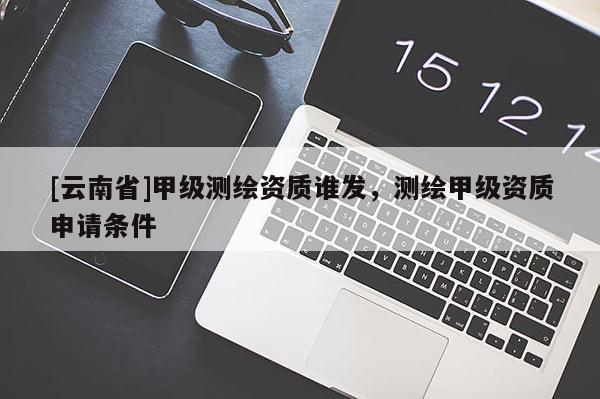 [云南省]甲級測繪資質誰發，測繪甲級資質申請條件