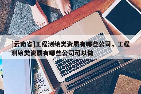 [云南省]工程測繪類資質有哪些公司，工程測繪類資質有哪些公司可以做