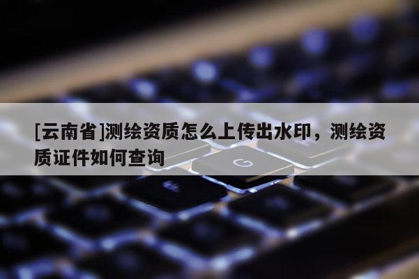[云南省]測繪資質怎么上傳出水印，測繪資質證件如何查詢