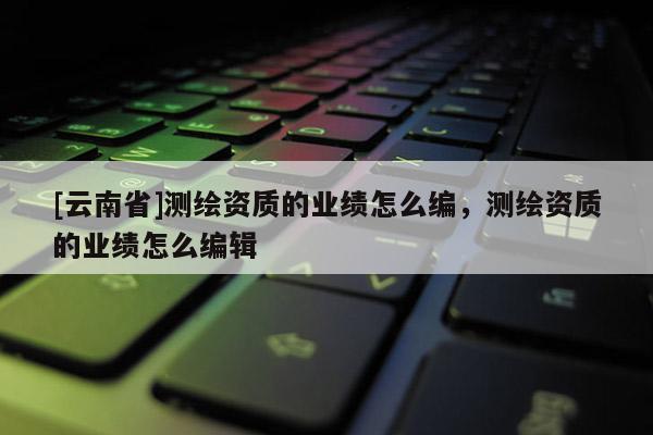 [云南省]測繪資質的業績怎么編，測繪資質的業績怎么編輯
