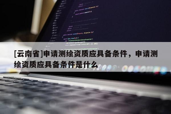 [云南省]申請測繪資質應具備條件，申請測繪資質應具備條件是什么