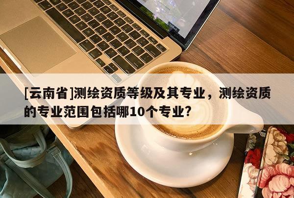 [云南省]測繪資質等級及其專業，測繪資質的專業范圍包括哪10個專業?