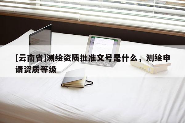 [云南省]測繪資質批準文號是什么，測繪申請資質等級