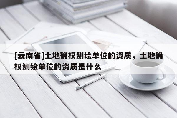 [云南省]土地確權測繪單位的資質，土地確權測繪單位的資質是什么