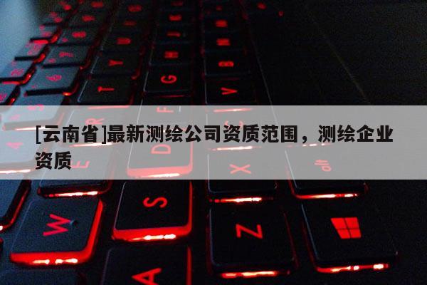 [云南省]最新測(cè)繪公司資質(zhì)范圍，測(cè)繪企業(yè)資質(zhì)
