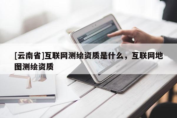[云南省]互聯(lián)網(wǎng)測繪資質(zhì)是什么，互聯(lián)網(wǎng)地圖測繪資質(zhì)