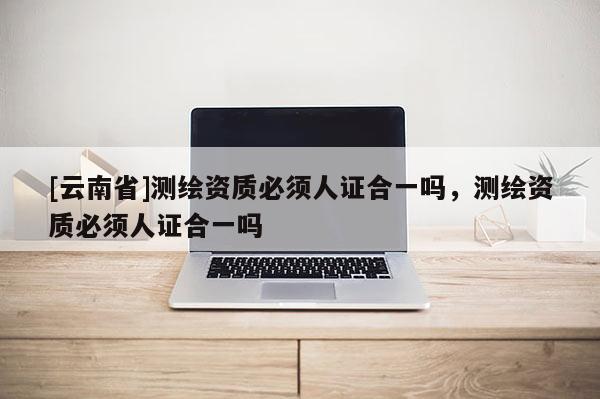 [云南省]測繪資質(zhì)必須人證合一嗎，測繪資質(zhì)必須人證合一嗎