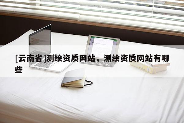 [云南省]測繪資質網站，測繪資質網站有哪些