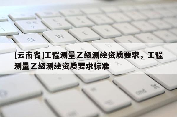 [云南省]工程測量乙級測繪資質要求，工程測量乙級測繪資質要求標準