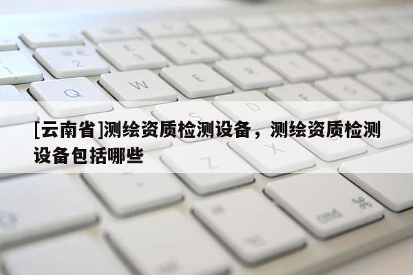 [云南省]測(cè)繪資質(zhì)檢測(cè)設(shè)備，測(cè)繪資質(zhì)檢測(cè)設(shè)備包括哪些